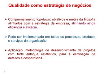 9
Comprometimento top-down: objetivos e metas da filosofia
alinhados com a estratégia da empresa, alinhando ainda
eficiência e eficácia.
Pode ser implementado em todos os processos, produtos
e serviços da organização.
Aplicação: metodologia de desenvolvimento de projetos
com forte enfoque estatístico, para a eliminação de
defeitos e desperdícios.
Qualidade como estratégia de negócios
 