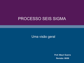 PROCESSO SEIS SIGMA
Prof. Mauri Guerra
Revisão: 08/08
Uma visão geral
 