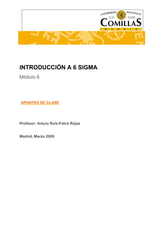 ---------------------------------------------------------------------------------------------------------------------- 
INTRODUCCIÓN A SEIS SIGMA 
INTRODUCCIÓN A 6 SIGMA 
Módulo 6 
CURSO 
APUNTES DE CLASE 
INTRODUCCIÓN A SEIS SIGMA 
Profesor: Arturo Ruiz-Falcó Rojas 
Madrid, Marzo 2009 
 