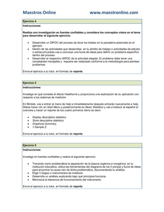 Maestros Online www.maestronline.com 
Ejercicio 4 Instrucciones: Realiza una investigación en fuentes confiables y considera los conceptos vistos en el tema para desarrollar el siguiente ejercicio.  Desarrollar un SIPOC del proceso de lavar los trastes en la panadería plasmada en el ejemplo.  Dentro de las actividades que desarrollas en tu ámbito de trabajo o actividades de estudio o extracurriculares vas a convocar una lluvia de ideas para definir un problema específico dentro del proceso.  Desarrollar el respectivo SIPOC de la actividad elegida. El problema debe tener una complejidad manejable y requiere ser redactado conforme a la metodología para plantear problemas. Envía el ejercicio a tu tutor, en formato de reporte. 
Ejercicio 5 Instrucciones: Investiga en qué consiste el efecto Hawthorne y proporciona una explicación de su aplicación con respecto a los sistemas de medición. En Minitab, vas a entrar al menú de help e inmediatamente después entrarás nuevamente a help. Debes hacer clic en Start Menu y posteriormente en Basic Statistics y vas a traducir al español el overview y hacer un reporte de los cuatro primeros ítems es decir:  Display descriptive statistics.  Store descriptive statistics.  Graphical Summary.  1-Sample Z. Envía el ejercicio a tu tutor, en formato de reporte. 
Ejercicio 6 Instrucciones: Investiga en fuentes confiables y realiza el siguiente ejercicio:  Tomando como problemática la separación de la basura orgánica e inorgánica, en tu institución educativa, utiliza las herramientas del diagrama de los 5 porqué y lluvia de ideas para encontrar la causa raíz de dicha problemática, documentando tu análisis.  Elige 3 Gages o instrumentos de medición.  Desarrolla un análisis explicando bajo qué principios funciona.  Menciona la tolerancia de funcionamiento del instrumento. Envía el ejercicio a tu tutor, en formato de reporte. 
 