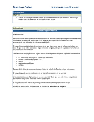 Maestros Online www.maestronline.com 
Proyecto final Objetivos  Aplicar en un proyecto real el primer grupo de herramientas que emplea la metodología DMAIC, para el desarrollo de un proyecto Seis Sigma. 
Instrucciones Avance del proyecto final Instrucciones: En coordinación con tu profesor vas a seleccionar un proyecto Seis Sigma de producción de bienes o prestación de servicios, este proyecto no debe ser ambicioso dado que será el primer acercamiento a la utilización de herramientas DMAIC. En caso de que estés trabajando es conveniente que el proyecto sea de tu lugar de trabajo, en caso de que no lo estés acércate a algún familiar o amigo que tenga un negocio del tamaño que sea, eso no es una condición. La elaboración del proyecto Seis Sigma incluirá en esta primera etapa las siguientes herramientas:  La planeación del proyecto, y selección del mismo.  Quality Function Deployment QFD.  AMEF.  Análisis Causa-Efecto.  SIPOC. Estos análisis deberán ser presentados en hojas de cálculo de Excel en disco, e impresos. El proyecto puede ser de producción de un bien o la prestación de un servicio. Una vez seleccionado el proyecto no se podrá cambiar dado que con este mismo proyecto se desarrollará la siguiente etapa del estudio Seis Sigma. El proyecto debe ser individual por ningún motivo se aceptarán proyectos en equipo. Entrega el avance de tu proyecto final, en formato de desarrollo de proyecto. 
