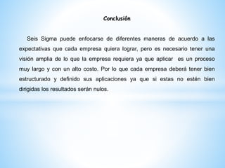 Conclusión
Seis Sigma puede enfocarse de diferentes maneras de acuerdo a las
expectativas que cada empresa quiera lograr, pero es necesario tener una
visión amplia de lo que la empresa requiera ya que aplicar es un proceso
muy largo y con un alto costo. Por lo que cada empresa deberá tener bien
estructurado y definido sus aplicaciones ya que si estas no estén bien
dirigidas los resultados serán nulos.
 