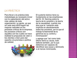 Para llevar a la práctica ésta
metodología es necesario iniciar
con la capacitación del activo
más valioso de toda
organización: su gente, ya que
sin este será difícil lograr las
mejoras radicales en los
procesos críticos de la empresa,
los procesos críticos son
aquellos con los cuales se hace
realidad la propuesta de valor a
los clientes o bien para dar
soporte a la promesa o política
de calidad.
El sustento teórico tiene su
fundamento en las enseñanzas
del Dr. W. Deming sobre la
teoría de la variación y la teoría
de la causalidad, cuando nos
dice que la “variación está
implícita en absolutamente
todos los procesos, por lo que el
trabajo fundamental de la
gerencia es su control y
minimización”
y agrega que “así como todo
efecto tiene su causa, todo
defecto también, por lo que
debemos ser capaces de
identificar esa causa y eliminarla
o al menos minimizarla.
 