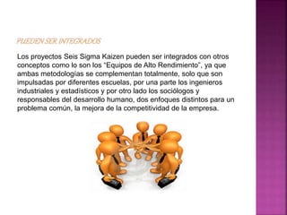Los proyectos Seis Sigma Kaizen pueden ser integrados con otros
conceptos como lo son los “Equipos de Alto Rendimiento”, ya que
ambas metodologías se complementan totalmente, solo que son
impulsadas por diferentes escuelas, por una parte los ingenieros
industriales y estadísticos y por otro lado los sociólogos y
responsables del desarrollo humano, dos enfoques distintos para un
problema común, la mejora de la competitividad de la empresa.
 
