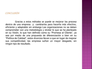 Gracias a estos métodos se puede se mejorar los proceso
dentro de una empresa y cambiarlos para hacerlo más efectivo,
eficiente y adaptable sin embargo Las organizaciones no se deben
comprometer con una metodología y olvidar lo que se ha planteado
en su Visión, lo que han definido como su “Promesa al Cliente”, ya
sea por medio de una propuesta de diferenciación o bien en su
“Política de Calidad”, estos divorcios llevan a que en lugar de mejorar
sus competitividad, las empresa sufran un mayor desgaste, sin
ningún tipo de resultado.
 