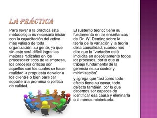 Para llevar a la práctica ésta
metodología es necesario iniciar
con la capacitación del activo
más valioso de toda
organización: su gente, ya que
sin este será difícil lograr las
mejoras radicales en los
procesos críticos de la empresa,
los procesos críticos son
aquellos con los cuales se hace
realidad la propuesta de valor a
los clientes o bien para dar
soporte a la promesa o política
de calidad.
El sustento teórico tiene su
fundamento en las enseñanzas
del Dr. W. Deming sobre la
teoría de la variación y la teoría
de la causalidad, cuando nos
dice que la “variación está
implícita en absolutamente todos
los procesos, por lo que el
trabajo fundamental de la
gerencia es su control y
minimización”
y agrega que “así como todo
efecto tiene su causa, todo
defecto también, por lo que
debemos ser capaces de
identificar esa causa y eliminarla
o al menos minimizarla.
 