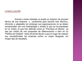 Gracias a estos métodos se puede se mejorar los proceso
dentro de una empresa y cambiarlos para hacerlo más efectivo,
eficiente y adaptable sin embargo Las organizaciones no se deben
comprometer con una metodología y olvidar lo que se ha planteado
en su Visión, lo que han definido como su “Promesa al Cliente”, ya
sea por medio de una propuesta de diferenciación o bien en su
“Política de Calidad”, estos divorcios llevan a que en lugar de mejorar
sus competitividad, las empresa sufran un mayor desgaste, sin
ningún tipo de resultado.
 