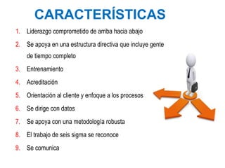 CARACTERÍSTICAS
1. Liderazgo comprometido de arriba hacia abajo
2. Se apoya en una estructura directiva que incluye gente
de tiempo completo
3. Entrenamiento
4. Acreditación
5. Orientación al cliente y enfoque a los procesos
6. Se dirige con datos
7. Se apoya con una metodología robusta
8. El trabajo de seis sigma se reconoce
9. Se comunica
 