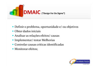 DMAIC (“Design For Six Sigma”)
Definir o problema, oportunidade e/ ou objetivos
Obter dados iniciais
Analisar as relações efeitos/ causasAnalisar as relações efeitos/ causas
Implementar/ testar Melhorias
Controlar causas críticas identificadas
Monitorar efeitos;
 