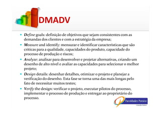 Define goals: definição de objetivos que sejam consistentes com as
demandas dos clientes e com a estratégia da empresa;
Measure and identify: mensurar e identificar características que são
criticas para a qualidade, capacidades do produto, capacidade do
processo de produção e riscos;
DMADV
Analyze: analisar para desenvolver e projetar alternativas, criando um
desenho de alto nível e avaliar as capacidades para selecionar o melhor
projeto;
Design details: desenhar detalhes, otimizar o projeto e planejar a
verificação do desenho. Esta fase se torna uma das mais longas pelo
fato de necessitar muitos testes;
Verify the design: verificar o projeto, executar pilotos do processo,
implementar o processo de produção e entregar ao proprietário do
processo.
 