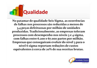 No patamar de qualidade Seis Sigma, as ocorrências
de falhas nos processos são reduzidas a menos de
3,4 peças defeituosas por milhão de unidades
produzidas. Tradicionalmente, as empresas toleram
processos com desempenho nos níveis 3 e 4 sigma,
Qualidade
processos com desempenho nos níveis 3 e 4 sigma,
com falhas entre 6.200 e 67.000 partes por milhão.
Empresas que conseguiram evoluir do nível 3 para o
nível 6 sigma reportam reduções de custos
equivalentes à cerca de 20% de sua receitas brutas.
 