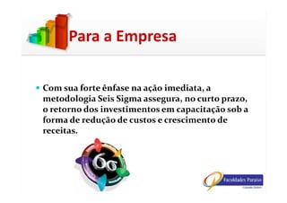 Com sua forte ênfase na ação imediata, a
metodologia Seis Sigma assegura, no curto prazo,
Para a Empresa
metodologia Seis Sigma assegura, no curto prazo,
o retorno dos investimentos em capacitação sob a
forma de redução de custos e crescimento de
receitas.
 