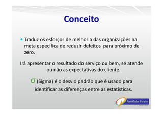 Traduz os esforços de melhoria das organizações na
meta específica de reduzir defeitos para próximo de
zero.
Conceito
Irá apresentar o resultado do serviço ou bem, se atende
ou não as expectativas do cliente.
σ(Sigma) é o desvio padrão que é usado para
identificar as diferenças entre as estatísticas.
 