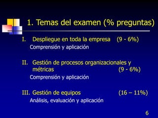 6
1. Temas del examen (% preguntas)
I. Despliegue en toda la empresa (9 - 6%)
Comprensión y aplicación
II. Gestión de procesos organizacionales y
métricas (9 - 6%)
Comprensión y aplicación
III. Gestión de equipos (16 – 11%)
Análisis, evaluación y aplicación
 