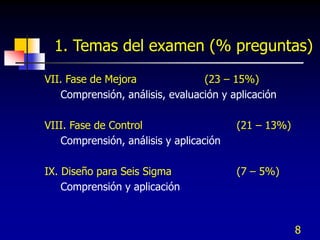 8
1. Temas del examen (% preguntas)
VII. Fase de Mejora (23 – 15%)
Comprensión, análisis, evaluación y aplicación
VIII. Fase de Control (21 – 13%)
Comprensión, análisis y aplicación
IX. Diseño para Seis Sigma (7 – 5%)
Comprensión y aplicación
 