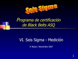 P rograma de certificación  de Black Belts ASQ  VI. Seis Sigma - Medición P. Reyes / Noviembre 2007 Seis Sigma 