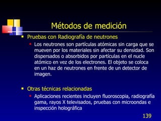 Métodos de medición <ul><li>Pruebas con Radiografía de neutrones </li></ul><ul><ul><li>Los neutrones son partículas atómic...