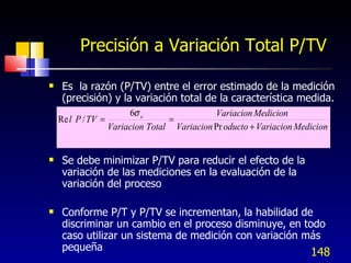 Precisión a Variación Total P/TV <ul><li>Es  la razón (P/TV) entre el error estimado de la medición (precisión) y la varia...
