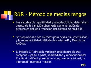 R&R - Método de medias rangos <ul><li>Los estudios de repetibilidad y reproducibilidad determinan cuanto de la variación o...