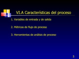 VI.A Características del proceso <ul><li>1. Variables de entrada y de salida </li></ul><ul><li>2. Métricas de flujo de pro...