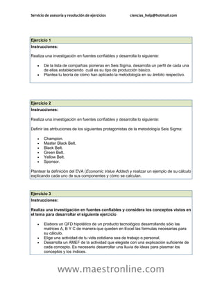 Servicio de asesoría y resolución de ejercicios ciencias_help@hotmail.com 
www.maestronline.com 
Ejercicio 1 Instrucciones: Realiza una investigación en fuentes confiables y desarrolla lo siguiente:  De la lista de compañías pioneras en Seis Sigma, desarrolla un perfil de cada una de ellas estableciendo cuál es su tipo de producción básico.  Plantea tu teoría de cómo han aplicado la metodología en su ámbito respectivo. 
Ejercicio 2 Instrucciones: Realiza una investigación en fuentes confiables y desarrolla lo siguiente: Definir las atribuciones de los siguientes protagonistas de la metodología Seis Sigma:  Champion.  Master Black Belt.  Black Belt.  Green Belt.  Yellow Belt.  Sponsor. Plantear la definición del EVA (Economic Value Added) y realizar un ejemplo de su cálculo explicando cada uno de sus componentes y cómo se calculan. 
Ejercicio 3 Instrucciones: Realiza una investigación en fuentes confiables y considera los conceptos vistos en el tema para desarrollar el siguiente ejercicio  Elabora un QFD hipotético de un producto tecnológico desarrollando sólo las matrices A, B Y C de manera que queden en Excel las fórmulas necesarias para su cálculo.  Elige una actividad de tu vida cotidiana sea de trabajo o personal.  Desarrolla un AMEF de la actividad que elegiste con una explicación suficiente de cada concepto. Es necesario desarrollar una lluvia de ideas para plasmar los conceptos y los índices.  