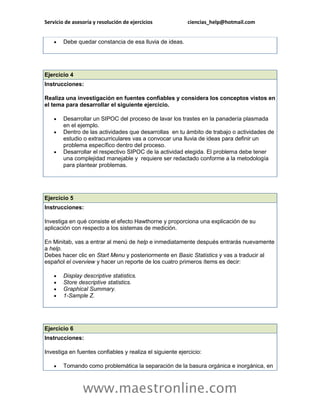 Servicio de asesoría y resolución de ejercicios ciencias_help@hotmail.com 
www.maestronline.com 
 Debe quedar constancia de esa lluvia de ideas. 
Ejercicio 4 Instrucciones: Realiza una investigación en fuentes confiables y considera los conceptos vistos en el tema para desarrollar el siguiente ejercicio.  Desarrollar un SIPOC del proceso de lavar los trastes en la panadería plasmada en el ejemplo.  Dentro de las actividades que desarrollas en tu ámbito de trabajo o actividades de estudio o extracurriculares vas a convocar una lluvia de ideas para definir un problema específico dentro del proceso.  Desarrollar el respectivo SIPOC de la actividad elegida. El problema debe tener una complejidad manejable y requiere ser redactado conforme a la metodología para plantear problemas. 
Ejercicio 5 Instrucciones: Investiga en qué consiste el efecto Hawthorne y proporciona una explicación de su aplicación con respecto a los sistemas de medición. En Minitab, vas a entrar al menú de help e inmediatamente después entrarás nuevamente a help. Debes hacer clic en Start Menu y posteriormente en Basic Statistics y vas a traducir al español el overview y hacer un reporte de los cuatro primeros ítems es decir:  Display descriptive statistics.  Store descriptive statistics.  Graphical Summary.  1-Sample Z. 
Ejercicio 6 Instrucciones: Investiga en fuentes confiables y realiza el siguiente ejercicio:  Tomando como problemática la separación de la basura orgánica e inorgánica, en  