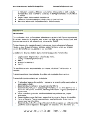 Servicio de asesoría y resolución de ejercicios ciencias_help@hotmail.com 
www.maestronline.com 
tu institución educativa, utiliza las herramientas del diagrama de los 5 porqué y lluvia de ideas para encontrar la causa raíz de dicha problemática, documentando tu análisis.  Elige 3 Gages o instrumentos de medición.  Desarrolla un análisis explicando bajo qué principios funciona.  Menciona la tolerancia de funcionamiento del instrumento. 
Instrucciones Instrucciones: En coordinación con tu profesor vas a seleccionar un proyecto Seis Sigma de producción de bienes o prestación de servicios, este proyecto no debe ser ambicioso dado que será el primer acercamiento a la utilización de herramientas DMAIC. En caso de que estés trabajando es conveniente que el proyecto sea de tu lugar de trabajo, en caso de que no lo estés acércate a algún familiar o amigo que tenga un negocio del tamaño que sea, eso no es una condición. La elaboración del proyecto Seis Sigma incluirá las siguientes herramientas:  La planeación del proyecto, y selección del mismo.  Quality Function Deployment QFD.  AMEF.  Análisis Causa-Efecto.  SIPOC. Estos análisis deberán ser presentados en hojas de cálculo de Excel en disco, e impresos. El proyecto puede ser de producción de un bien o la prestación de un servicio. El proyecto lo complementarás con lo siguiente:  Analizarás el sistema de medición, y calcularás la variación del proceso debida al sistema de medición.  Desarrollarás un análisis de la causa raíz del problema.  Desarrollarás una lluvia de ideas de la problemática, en esa lluvia de ideas vas a llenar una lista con los asistentes, además plantearás los cargos que tienen en la organización.  Harás un análisis gráfico en Minitab empleando las pantallas que juzgues adecuadas.  Desarrollarás un gage R y R para saber cómo funciona su sistema de medición.  Harás la Matriz de Pugh en sus dos etapas para la obtención de las mejores soluciones a la problemática.  Desarrollarás un Benchmarking del tipo de industria o negocio que estés atacando y definirás cuál es la posición del negocio con respecto a otros del mismo tipo.  