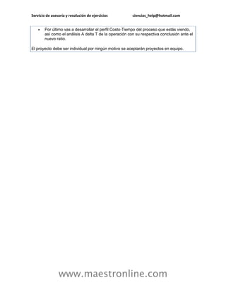Servicio de asesoría y resolución de ejercicios ciencias_help@hotmail.com 
www.maestronline.com 
 Por último vas a desarrollar el perfil Costo-Tiempo del proceso que estás viendo, así como el análisis A delta T de la operación con su respectiva conclusión ante el nuevo ratio. El proyecto debe ser individual por ningún motivo se aceptarán proyectos en equipo. 
