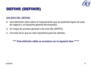 06/08/09 DEFINE (DEFINIR) SALIDAS DEL DEFINE: Una definición clara sobre el mejoramiento que se pretende lograr (el caso de negocio y el esquema general del proyecto). Un mapa de proceso general o de nivel alto (SIPOC). Una lista de lo que es más importante para los clientes. **** Esta definición sólida se encadena con la siguiente fase ****** 