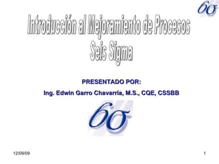 06/08/09 Introducción al Mejoramiento de Procesos Seis Sigma PRESENTADO POR: Ing. Edwin Garro Chavarría, M.S., CQE, CSSBB 