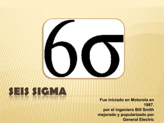 SEIS SIGMA Fue iniciado en Motorola en 1987. por el ingeniero Bill Smith  mejorado y popularizado por General Electric  