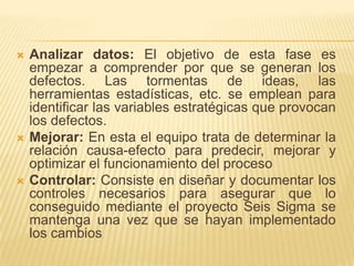 Analizar datos: El objetivo de esta fase es empezar a comprender por que se generan los defectos. Las tormentas de ideas, las herramientas estadísticas, etc. se emplean para identificar las variables estratégicas que provocan los defectos.Mejorar: En esta el equipo trata de determinar la relación causa-efecto para predecir, mejorar y optimizar el funcionamiento del procesoControlar: Consiste en diseñar y documentar los controles necesarios para asegurar que lo conseguido mediante el proyecto Seis Sigma se mantenga una vez que se hayan implementado los cambios