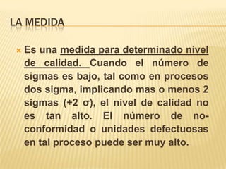 La medidaEs una medida para determinado nivel de calidad. Cuando el número de sigmas es bajo, tal como en procesos dos sigma, implicando mas o menos 2 sigmas (+2 σ), el nivel de calidad no es tan alto. El número de no-conformidad o unidades defectuosas en tal proceso puede ser muy alto. 