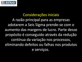 Considerações iniciais
A razão principal para as empresas
adotarem a Seis Sigma prende-se com o
aumento das margens de lucro. Parte desse
propósito é conseguido através da redução
contínua da variação nos processos,
eliminando defeitos ou falhas nos produtos
e serviços.
 