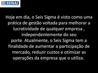 Hoje em dia, o Seis Sigma é visto como uma
prática de gestão voltada para melhorar a
lucratividade de qualquer empresa ,
independentemente do seu
porte. Atualmente, o Seis Sigma tem a
finalidade de aumentar a participação de
mercado, reduzir custos e otimizar as
operações da empresa que o utiliza.
 