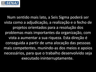 Num sentido mais lato, a Seis Sigma poderá ser
vista como a adjudicação, a realização e o fecho de
projetos orientados para a resolução dos
problemas mais importantes da organização, com
vista a aumentar a sua riqueza. Esta direção é
conseguida a partir de uma alocação das pessoas
mais competentes, munindo-as dos meios e apoios
necessários, para que o trabalho desenvolvido seja
executado ininterruptamente.
 