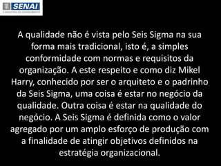 A qualidade não é vista pelo Seis Sigma na sua
forma mais tradicional, isto é, a simples
conformidade com normas e requisitos da
organização. A este respeito e como diz Mikel
Harry, conhecido por ser o arquiteto e o padrinho
da Seis Sigma, uma coisa é estar no negócio da
qualidade. Outra coisa é estar na qualidade do
negócio. A Seis Sigma é definida como o valor
agregado por um amplo esforço de produção com
a finalidade de atingir objetivos definidos na
estratégia organizacional.
 