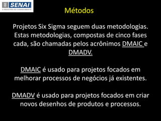 Métodos
Projetos Six Sigma seguem duas metodologias.
Estas metodologias, compostas de cinco fases
cada, são chamadas pelos acrônimos DMAIC e
DMADV.
DMAIC é usado para projetos focados em
melhorar processos de negócios já existentes.
DMADV é usado para projetos focados em criar
novos desenhos de produtos e processos.
 