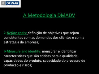 A Metodologia DMADV
Define goals: definição de objetivos que sejam
consistentes com as demandas dos clientes e com a
estratégia da empresa;
Measure and identify: mensurar e identificar
características que são criticas para a qualidade,
capacidades do produto, capacidade do processo de
produção e riscos;
 