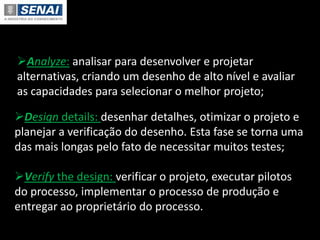 Design details: desenhar detalhes, otimizar o projeto e
planejar a verificação do desenho. Esta fase se torna uma
das mais longas pelo fato de necessitar muitos testes;
Verify the design: verificar o projeto, executar pilotos
do processo, implementar o processo de produção e
entregar ao proprietário do processo.
Analyze: analisar para desenvolver e projetar
alternativas, criando um desenho de alto nível e avaliar
as capacidades para selecionar o melhor projeto;
 