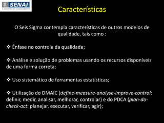 Características
O Seis Sigma contempla características de outros modelos de
qualidade, tais como :
 Ênfase no controle da qualidade;
 Análise e solução de problemas usando os recursos disponíveis
de uma forma correta;
 Uso sistemático de ferramentas estatísticas;
 Utilização do DMAIC (define-measure-analyse-improve-control:
definir, medir, analisar, melhorar, controlar) e do PDCA (plan-do-
check-act: planejar, executar, verificar, agir);
 