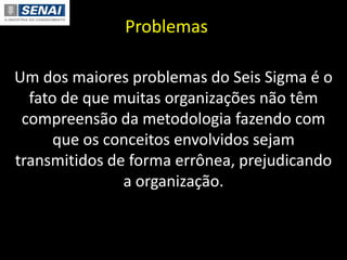 Problemas
Um dos maiores problemas do Seis Sigma é o
fato de que muitas organizações não têm
compreensão da metodologia fazendo com
que os conceitos envolvidos sejam
transmitidos de forma errônea, prejudicando
a organização.
 