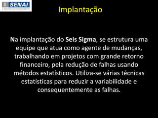 Implantação
Na implantação do Seis Sigma, se estrutura uma
equipe que atua como agente de mudanças,
trabalhando em projetos com grande retorno
financeiro, pela redução de falhas usando
métodos estatísticos. Utiliza-se várias técnicas
estatísticas para reduzir a variabilidade e
consequentemente as falhas.
 