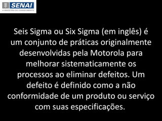 Seis Sigma ou Six Sigma (em inglês) é
um conjunto de práticas originalmente
desenvolvidas pela Motorola para
melhorar sistematicamente os
processos ao eliminar defeitos. Um
defeito é definido como a não
conformidade de um produto ou serviço
com suas especificações.
 