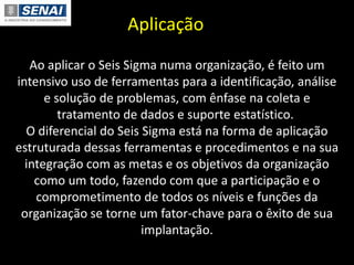Aplicação
Ao aplicar o Seis Sigma numa organização, é feito um
intensivo uso de ferramentas para a identificação, análise
e solução de problemas, com ênfase na coleta e
tratamento de dados e suporte estatístico.
O diferencial do Seis Sigma está na forma de aplicação
estruturada dessas ferramentas e procedimentos e na sua
integração com as metas e os objetivos da organização
como um todo, fazendo com que a participação e o
comprometimento de todos os níveis e funções da
organização se torne um fator-chave para o êxito de sua
implantação.
 