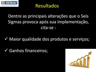 Resultados
Dentre as principais alterações que o Seis
Sigmas provoca após sua implementação,
cita-se :
 Maior qualidade dos produtos e serviços;
 Ganhos financeiros;
 