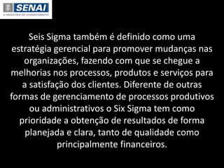 Seis Sigma também é definido como uma
estratégia gerencial para promover mudanças nas
organizações, fazendo com que se chegue a
melhorias nos processos, produtos e serviços para
a satisfação dos clientes. Diferente de outras
formas de gerenciamento de processos produtivos
ou administrativos o Six Sigma tem como
prioridade a obtenção de resultados de forma
planejada e clara, tanto de qualidade como
principalmente financeiros.
 