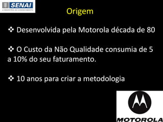  Desenvolvida pela Motorola década de 80
 O Custo da Não Qualidade consumia de 5
a 10% do seu faturamento.
 10 anos para criar a metodologia
Origem
 