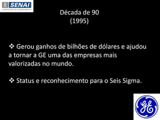 Década de 90
(1995)
 Gerou ganhos de bilhões de dólares e ajudou
a tornar a GE uma das empresas mais
valorizadas no mundo.
 Status e reconhecimento para o Seis Sigma.
 