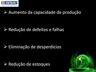  Aumento da capacidade de produção
 Redução de defeitos e falhas
 Eliminação de desperdícios
 Redução de estoques
 